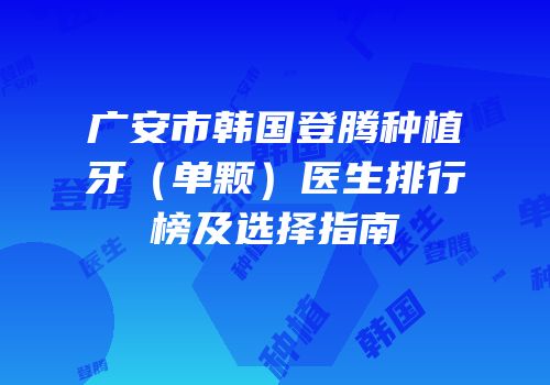广安市韩国登腾种植牙（单颗）医生排行榜及选择指南