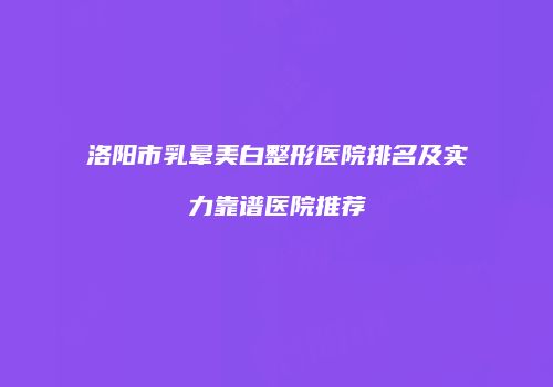 洛阳市乳晕美白整形医院排名及实力靠谱医院推荐