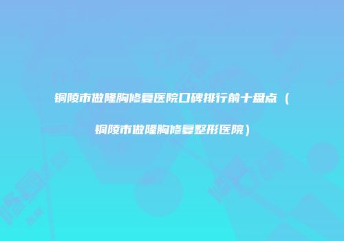 铜陵市做隆胸修复医院口碑排行前十盘点（铜陵市做隆胸修复整形医院）