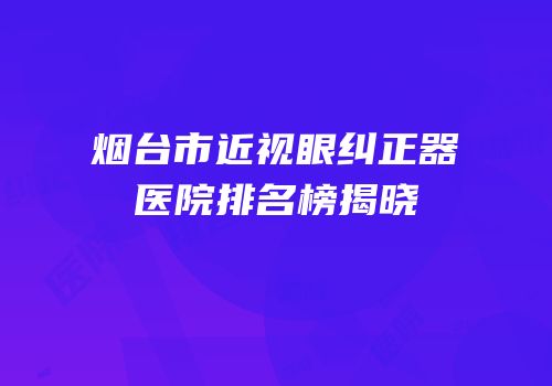 烟台市近视眼纠正器医院排名榜揭晓