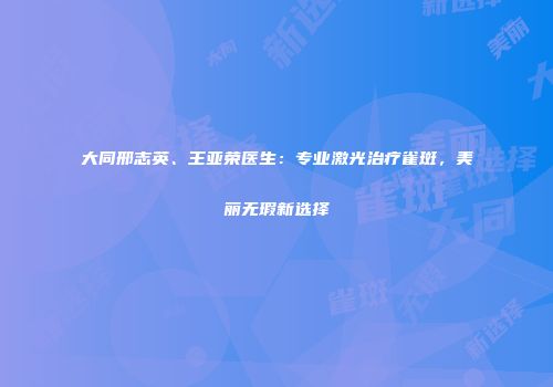 大同邢志英、王亚荣医生：专业激光治疗雀斑，美丽无瑕新选择