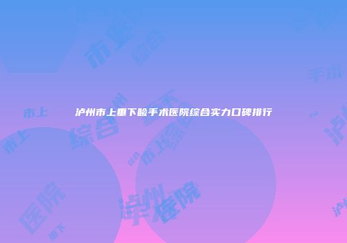 泸州市上垂下睑手术医院综合实力口碑排行