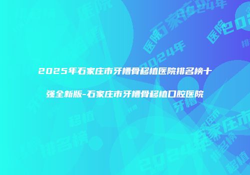 2025年石家庄市牙槽骨移植医院排名榜十强全新版-石家庄市牙槽骨移植口腔医院