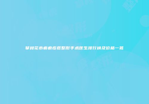 攀枝花市瘢痕疙瘩整形手术医生排行榜及价格一览