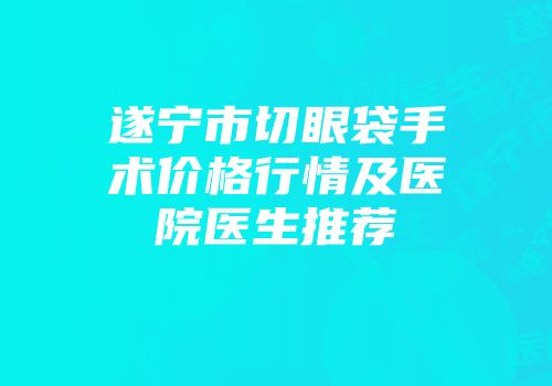 遂宁市切眼袋手术价格行情及医院医生推荐