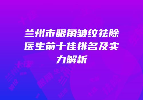 兰州市眼角皱纹祛除医生前十佳排名及实力解析