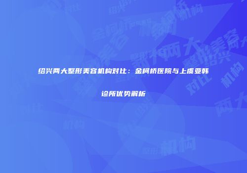 绍兴两大整形美容机构对比：金柯桥医院与上虞亚韩诊所优势解析