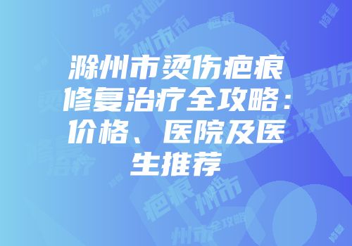 滁州市烫伤疤痕修复治疗全攻略：价格、医院及医生推荐