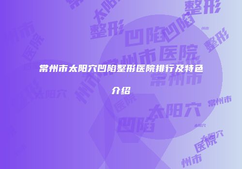 常州市太阳穴凹陷整形医院排行及特色介绍