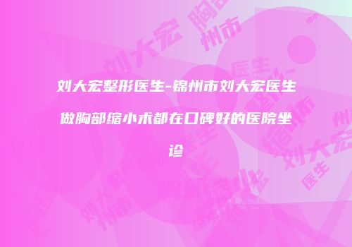 刘大宏整形医生-锦州市刘大宏医生做胸部缩小术都在口碑好的医院坐诊