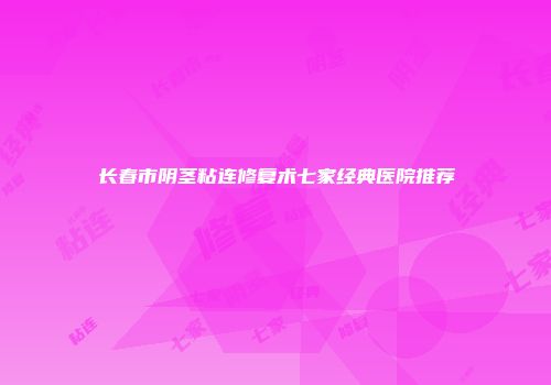 长春市阴茎粘连修复术七家经典医院推荐