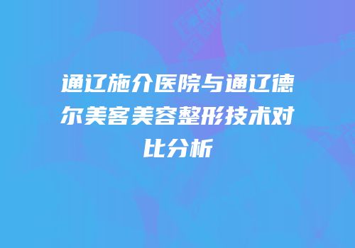 通辽施介医院与通辽德尔美客美容整形技术对比分析