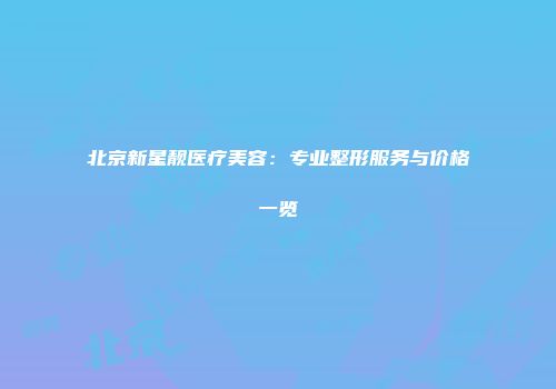 北京新星靓医疗美容：专业整形服务与价格一览