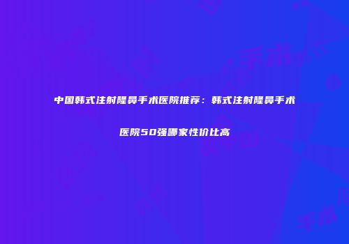 中国韩式注射隆鼻手术医院推荐：韩式注射隆鼻手术医院50强哪家性价比高