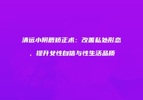 清远小阴唇矫正术：改善私处形态，提升女性自信与性生活品质