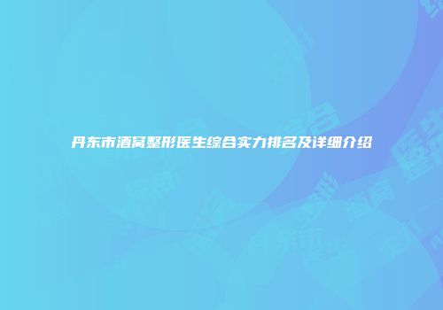 丹东市酒窝整形医生综合实力排名及详细介绍