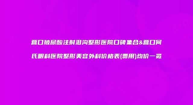 营口玻尿酸注射泪沟整形医院口碑集合&营口何氏眼科医院整形美容外科价格表(费用)均价一览