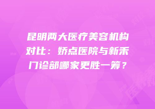 昆明两大医疗美容机构对比：娇点医院与新禾门诊部哪家更胜一筹？