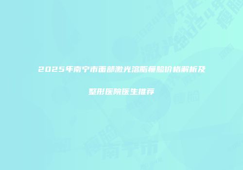 2025年南宁市面部激光溶脂瘦脸价格解析及整形医院医生推荐
