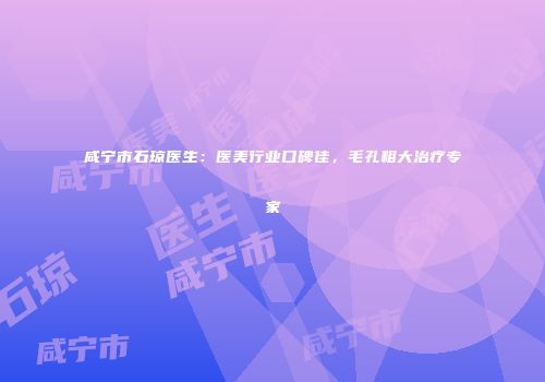咸宁市石琼医生：医美行业口碑佳，毛孔粗大治疗专家