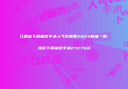 江西省下颌角宽手术人气价格表2025新编一览-均价下颌角宽手术27279元