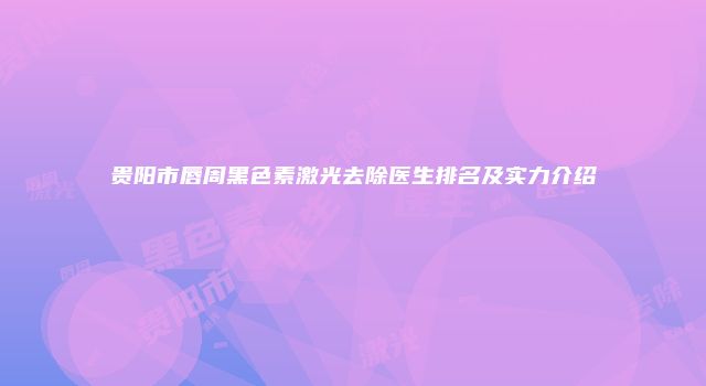 贵阳市唇周黑色素激光去除医生排名及实力介绍