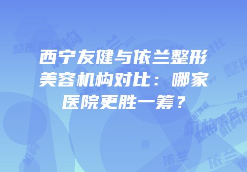 西宁友健与依兰整形美容机构对比：哪家医院更胜一筹？