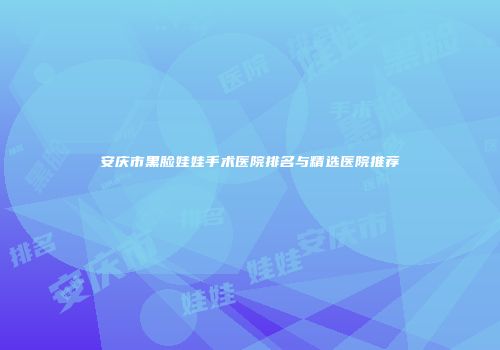 安庆市黑脸娃娃手术医院排名与精选医院推荐