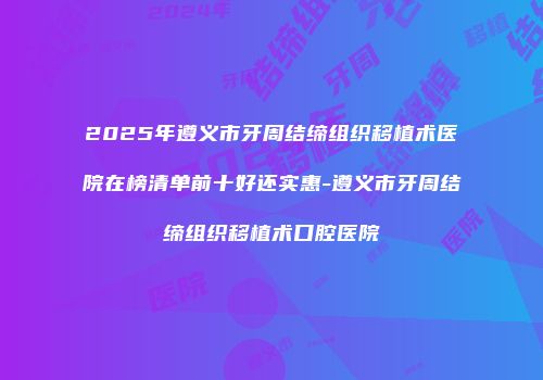 2025年遵义市牙周结缔组织移植术医院在榜清单前十好还实惠-遵义市牙周结缔组织移植术口腔医院