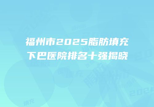 福州市2025脂肪填充下巴医院排名十强揭晓