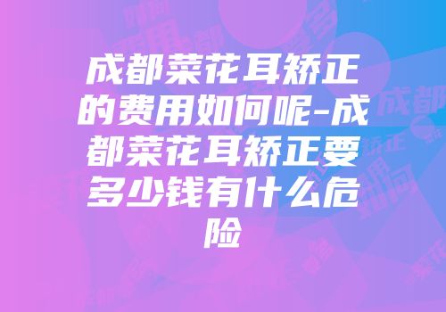 成都菜花耳矫正的费用如何呢-成都菜花耳矫正要多少钱有什么危险