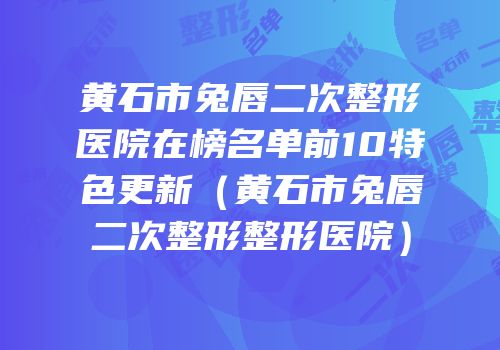 黄石市兔唇二次整形医院在榜名单前10特色更新（黄石市兔唇二次整形整形医院）