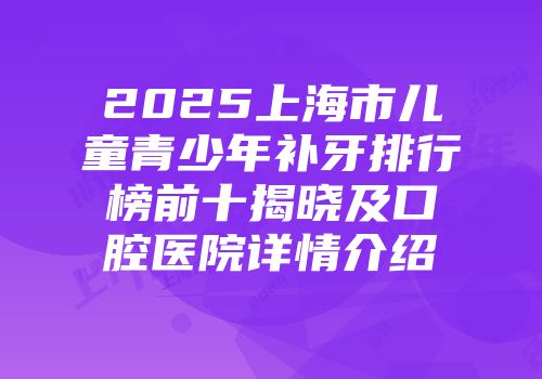 2025上海市儿童青少年补牙排行榜前十揭晓及口腔医院详情介绍
