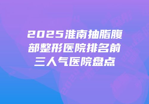 2025淮南抽脂腹部整形医院排名前三人气医院盘点