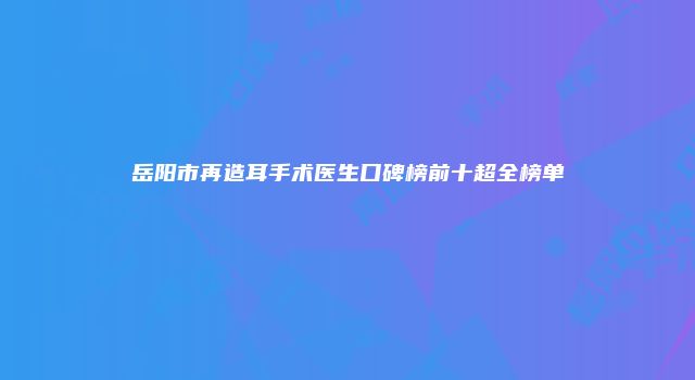 岳阳市再造耳手术医生口碑榜前十超全榜单