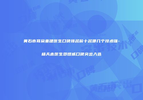 黄石市耳朵重建医生口碑排名前十名哪几个技术强-杨天赤医生邓煜威口碑突出入选