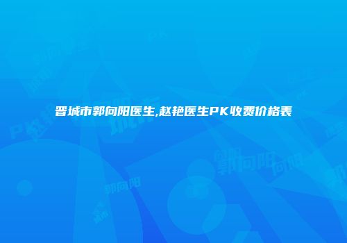 晋城市郭向阳医生,赵艳医生PK收费价格表