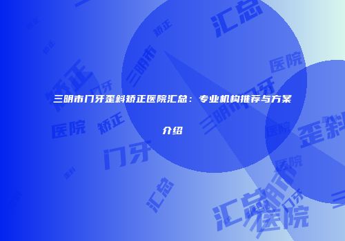 三明市门牙歪斜矫正医院汇总：专业机构推荐与方案介绍