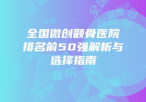 全国微创颧骨医院排名前50强解析与选择指南