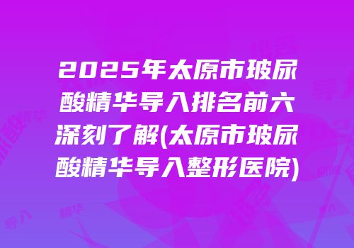 2025年太原市玻尿酸精华导入排名前六深刻了解(太原市玻尿酸精华导入整形医院)