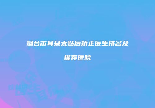烟台市耳朵太贴后矫正医生排名及推荐医院