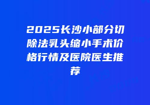 2025长沙小部分切除法乳头缩小手术价格行情及医院医生推荐