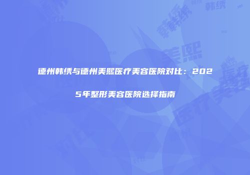 德州韩绣与德州美熙医疗美容医院对比：2025年整形美容医院选择指南