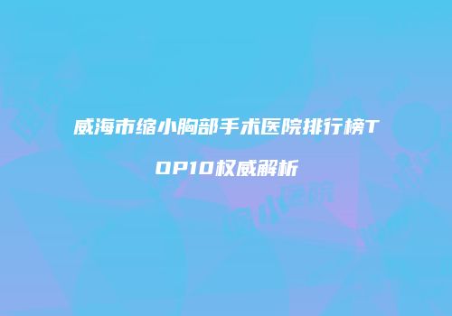 威海市缩小胸部手术医院排行榜TOP10权威解析