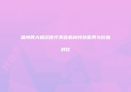 福州两大知名医疗美容机构特色服务与价格对比
