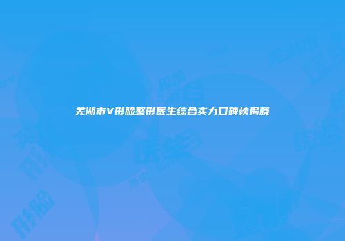芜湖市V形脸整形医生综合实力口碑榜揭晓