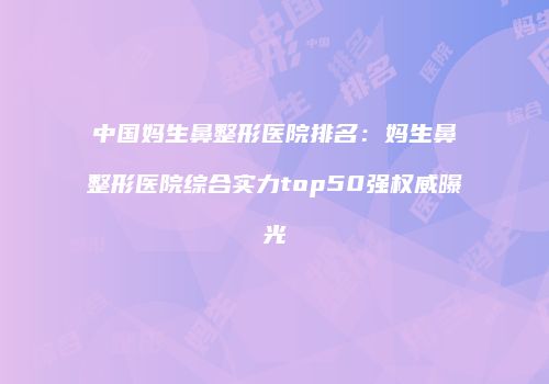 中国妈生鼻整形医院排名：妈生鼻整形医院综合实力top50强权威曝光