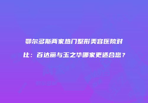 鄂尔多斯两家热门整形美容医院对比：百达丽与玉之华哪家更适合您？