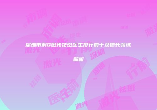 深圳市调Q激光祛斑医生排行前十及擅长领域解析