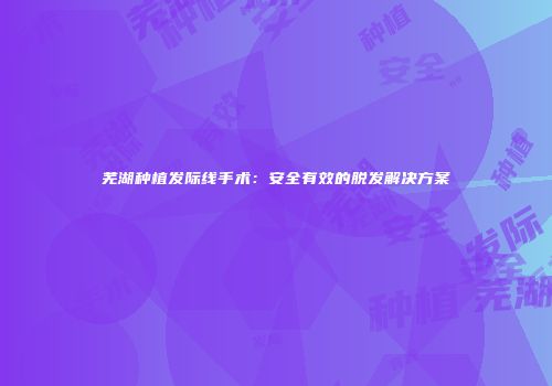 芜湖种植发际线手术：安全有效的脱发解决方案